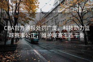 CBA官方通報(bào)處罰廣廈，科技助力籃球賽事公正，維護(hù)聯(lián)賽生態(tài)平衡