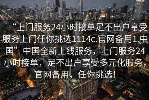 “上門服務(wù)24小時接單足不出戶享受服務(wù)上門任你挑選1114c.官網(wǎng)備用1.中國”中國全新上線服務(wù)，上門服務(wù)24小時接單，足不出戶享受多元化服務(wù)，官網(wǎng)備用，任你挑選！