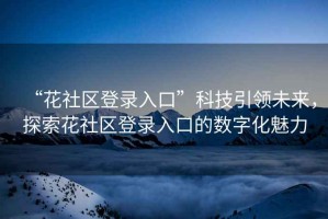 “花社區(qū)登錄入口”科技引領(lǐng)未來(lái)，探索花社區(qū)登錄入口的數(shù)字化魅力