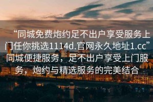 “同城免費(fèi)炮約足不出戶享受服務(wù)上門任你挑選1114d.官網(wǎng)永久地址1.cc”同城便捷服務(wù)，足不出戶享受上門服務(wù)，炮約與精選服務(wù)的完美結(jié)合