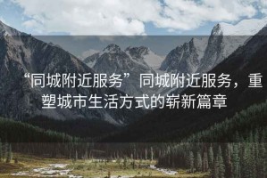“同城附近服務”同城附近服務，重塑城市生活方式的嶄新篇章