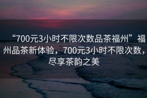“700元3小時不限次數(shù)品茶福州”福州品茶新體驗，700元3小時不限次數(shù)，盡享茶韻之美