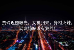賈玲近照曝光，女神歸來，身材火辣，網(wǎng)友驚嘆沒有復胖！