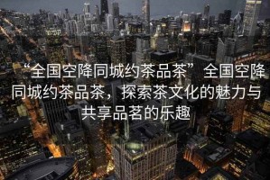 “全國空降同城約茶品茶”全國空降同城約茶品茶，探索茶文化的魅力與共享品茗的樂趣