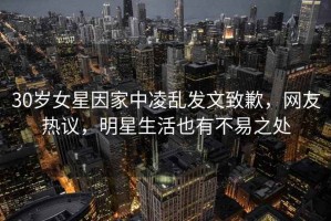 30歲女星因家中凌亂發(fā)文致歉，網(wǎng)友熱議，明星生活也有不易之處