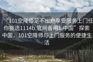 “101空降師足不出戶享受服務(wù)上門任你挑選1114b.官網(wǎng)備用1.中國”探索中國，101空降師與上門服務(wù)的便捷生活