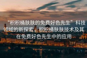 “積積桶膚膚的免費(fèi)好色先生”科技領(lǐng)域的新探索，積積桶膚膚技術(shù)及其在免費(fèi)好色先生中的應(yīng)用