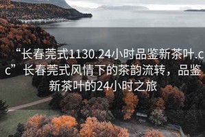 “長春莞式1130.24小時品鑒新茶葉.cc”長春莞式風情下的茶韻流轉，品鑒新茶葉的24小時之旅
