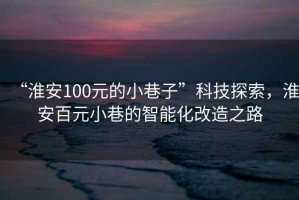 “淮安100元的小巷子”科技探索，淮安百元小巷的智能化改造之路