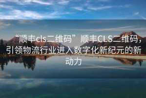 “順豐cls二維碼”順豐CLS二維碼，引領(lǐng)物流行業(yè)進入數(shù)字化新紀元的新動力