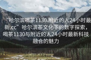 “哈爾濱喝茶1130.附近的人24小時最新.cc”哈爾濱茶文化下的數(shù)字探索，喝茶1130與附近的人24小時最新科技融合的魅力