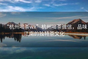 “杭州喝茶wx”杭州喝茶微信，品味江南的獨(dú)特茶文化