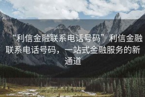 “利信金融聯(lián)系電話號碼”利信金融聯(lián)系電話號碼，一站式金融服務(wù)的新通道
