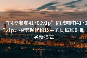 “同城啪啪41700v1p”同城啪啪41700v1p，探索現(xiàn)代科技中的同城即時(shí)服務(wù)新模式