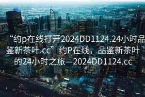 “約p在線打開2024DD1124.24小時品鑒新茶葉.cc”約P在線，品鑒新茶葉的24小時之旅—2024DD1124.cc