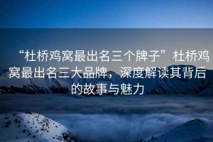 “杜橋雞窩最出名三個牌子”杜橋雞窩最出名三大品牌，深度解讀其背后的故事與魅力