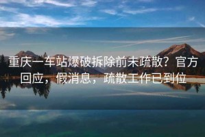 重慶一車站爆破拆除前未疏散？官方回應(yīng)，假消息，疏散工作已到位