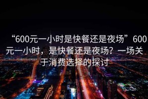 “600元一小時(shí)是快餐還是夜場(chǎng)”600元一小時(shí)，是快餐還是夜場(chǎng)？一場(chǎng)關(guān)于消費(fèi)選擇的探討