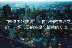 “四位少婦推油”四位少婦的推油之旅，一場心靈的按摩與情感的交流