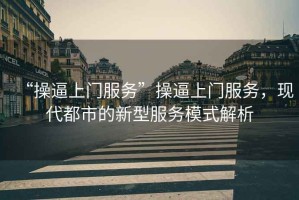 “操逼上門服務(wù)”操逼上門服務(wù)，現(xiàn)代都市的新型服務(wù)模式解析