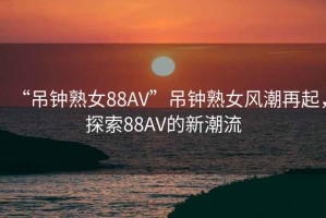 “吊鐘熟女88AV”吊鐘熟女風(fēng)潮再起，探索88AV的新潮流