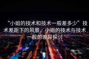 “小姐的技術(shù)和技術(shù)一般差多少”技術(shù)差距下的風(fēng)景，小姐的技術(shù)與技術(shù)一般的差異探討