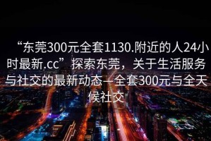 “東莞300元全套1130.附近的人24小時(shí)最新.cc”探索東莞，關(guān)于生活服務(wù)與社交的最新動(dòng)態(tài)—全套300元與全天候社交
