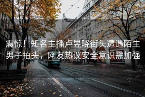 震驚！知名主播盧昱曉街頭遭遇陌生男子拍頭，網(wǎng)友熱議安全意識需加強(qiáng)