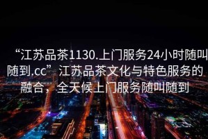 “江蘇品茶1130.上門服務(wù)24小時隨叫隨到.cc”江蘇品茶文化與特色服務(wù)的融合，全天候上門服務(wù)隨叫隨到