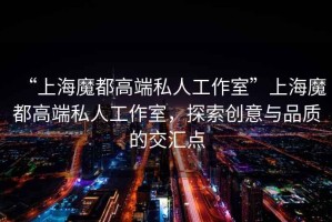“上海魔都高端私人工作室”上海魔都高端私人工作室，探索創(chuàng)意與品質(zhì)的交匯點