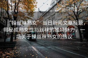 “操絲襪熟女”當日新聞文章標題，揭秘成熟女性與絲襪的獨特魅力，一場關于操絲襪熟女的熱議