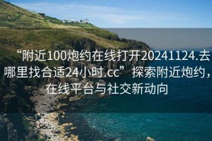 “附近100炮約在線打開20241124.去哪里找合適24小時(shí).cc”探索附近炮約，在線平臺(tái)與社交新動(dòng)向