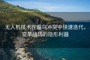 無(wú)人機(jī)技術(shù)在俄烏沖突中快速迭代，變革戰(zhàn)場(chǎng)的隱形利器