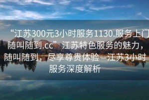 “江蘇300元3小時(shí)服務(wù)1130.服務(wù)上門隨叫隨到.cc”江蘇特色服務(wù)的魅力，隨叫隨到，盡享尊貴體驗(yàn)—江蘇3小時(shí)服務(wù)深度解析