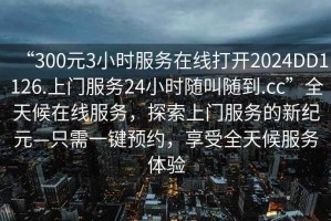 “300元3小時(shí)服務(wù)在線打開2024DD1126.上門服務(wù)24小時(shí)隨叫隨到.cc”全天候在線服務(wù)，探索上門服務(wù)的新紀(jì)元—只需一鍵預(yù)約，享受全天候服務(wù)體驗(yàn)