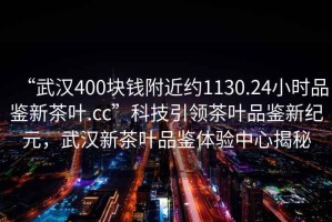 “武漢400塊錢附近約1130.24小時品鑒新茶葉.cc”科技引領茶葉品鑒新紀元，武漢新茶葉品鑒體驗中心揭秘