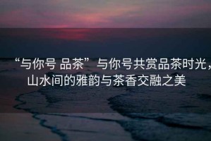 “與你號(hào) 品茶”與你號(hào)共賞品茶時(shí)光，山水間的雅韻與茶香交融之美
