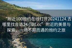 “附近100炮約在線打開20241124.去哪里找合適24小時(shí).cc”附近的美景與探索，一場不期而遇的炮約之旅