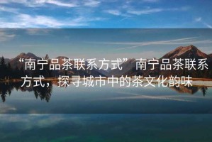 “南寧品茶聯(lián)系方式”南寧品茶聯(lián)系方式，探尋城市中的茶文化韻味