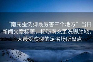 “南充歪洗腳最厲害三個(gè)地方”當(dāng)日新聞文章標(biāo)題，揭秘南充歪洗腳勝地，三大最受歡迎的足浴場(chǎng)所盤(pán)點(diǎn)
