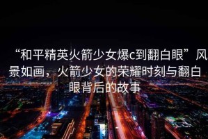 “和平精英火箭少女爆c到翻白眼”風(fēng)景如畫，火箭少女的榮耀時刻與翻白眼背后的故事