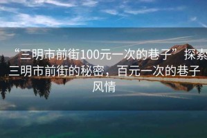 “三明市前街100元一次的巷子”探索三明市前街的秘密，百元一次的巷子風情