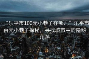 “樂平市100元小巷子在哪兒”樂平市百元小巷子探秘，尋找城市中的隱秘角落