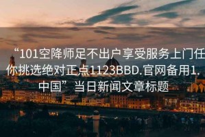 “101空降師足不出戶享受服務(wù)上門(mén)任你挑選絕對(duì)正點(diǎn)1123BBD.官網(wǎng)備用1.中國(guó)”當(dāng)日新聞文章標(biāo)題