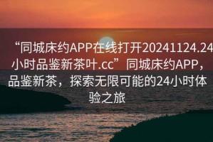 “同城床約APP在線打開20241124.24小時品鑒新茶葉.cc”同城床約APP，品鑒新茶，探索無限可能的24小時體驗之旅