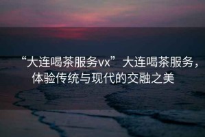 “大連喝茶服務(wù)vx”大連喝茶服務(wù)，體驗(yàn)傳統(tǒng)與現(xiàn)代的交融之美