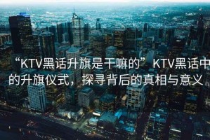 “KTV黑話升旗是干嘛的”KTV黑話中的升旗儀式，探尋背后的真相與意義