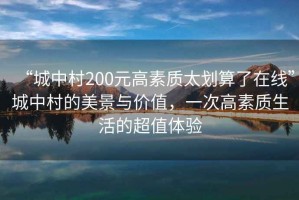 “城中村200元高素質(zhì)太劃算了在線”城中村的美景與價值，一次高素質(zhì)生活的超值體驗