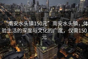 “南安水頭鎮(zhèn)150元”南安水頭鎮(zhèn)，體驗(yàn)生活的深度與文化的廣度，僅需150元