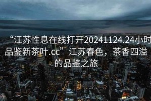 “江蘇性息在線打開20241124.24小時(shí)品鑒新茶葉.cc”江蘇春色，茶香四溢的品鑒之旅